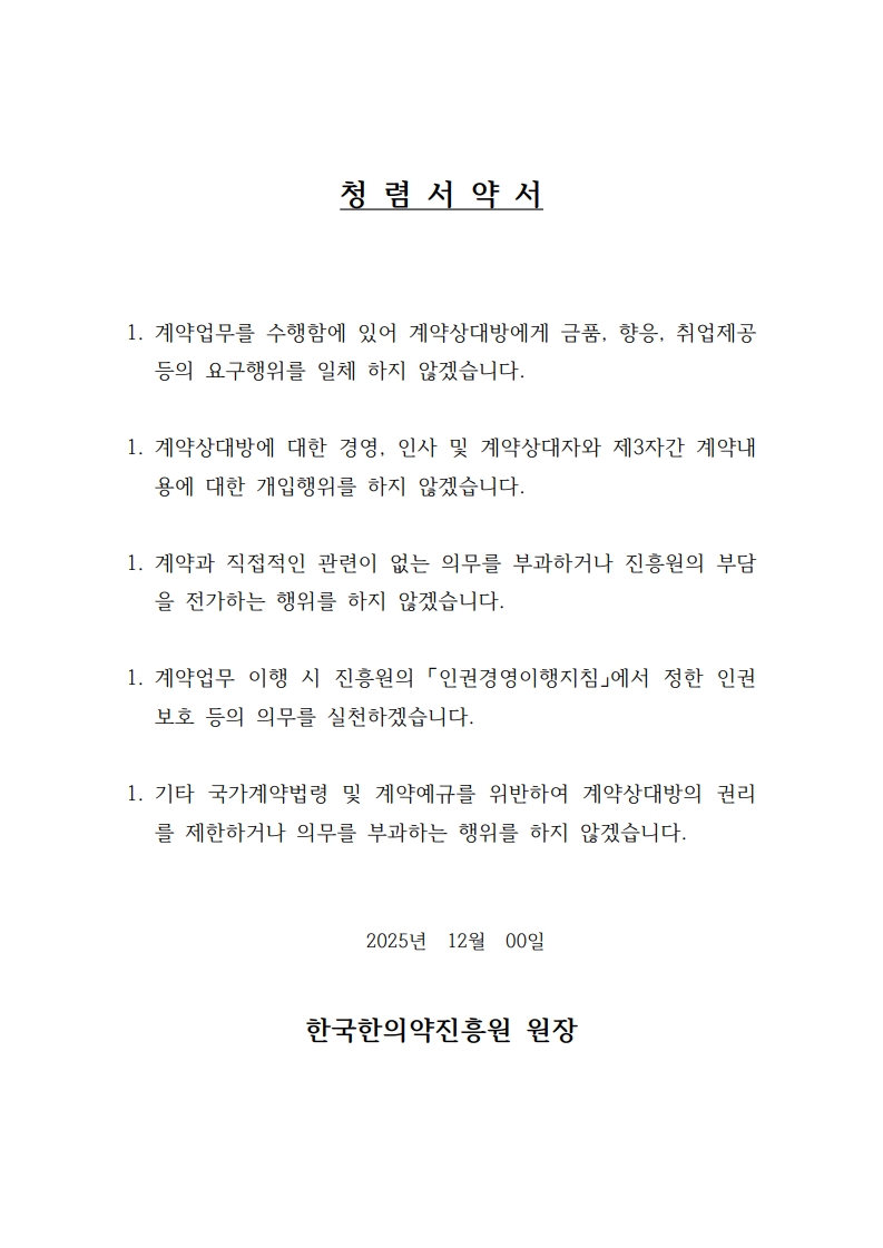 청 렴 서 약 서

1. 계약업무를 수행함에 있어 계약상대방에게 금품, 향응, 취업제공 등의 요구행위를 일체 하지 않겠습니다.

1. 계약상대방에 대한 경영, 인사 및 계약상대자와 제3자간 계약내용에 대한 개입행위를 하지 않겠습니다.

1. 계약과 직접적인 관련이 없는 의무를 부과하거나 진흥원의 부담을 전가하는 행위를 하지 않겠습니다.

1. 계약업무 이행 시 진흥원의 「인권경영이행지침」에서 정한 인권보호 등의 의무를 실천하겠습니다.

1. 기타 국가계약법령 및 계약예규를 위반하여 계약상대방의 권리를 제한하거나 의무를 부과하는 행위를 하지 않겠습니다.

2025년 12월 00일

한국한의약진흥원 원장